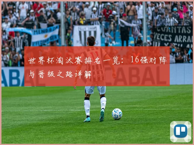 世界杯淘汰赛排名一览:16强对阵与晋级之路详解