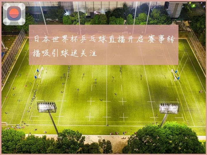 日本世界杯乒乓球直播开启 赛事转播吸引球迷关注