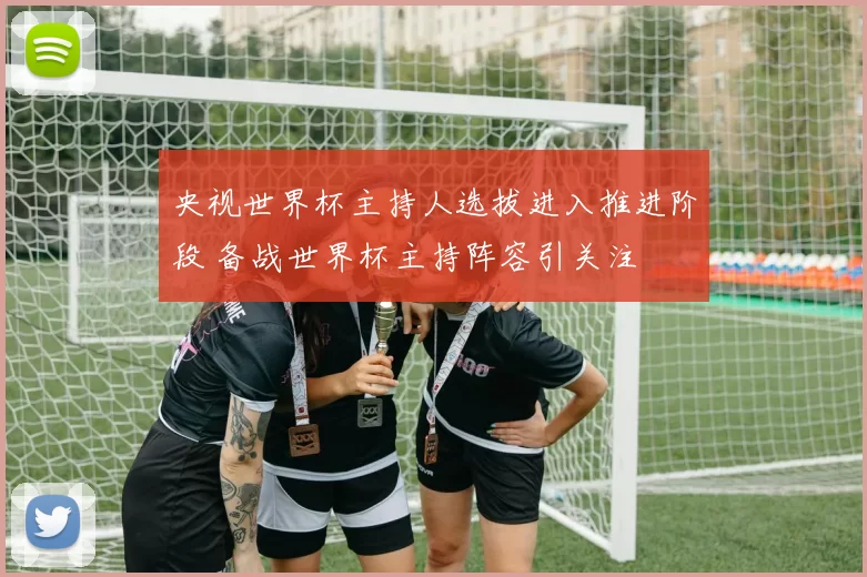 央视世界杯主持人选拔进入推进阶段 备战世界杯主持阵容引关注