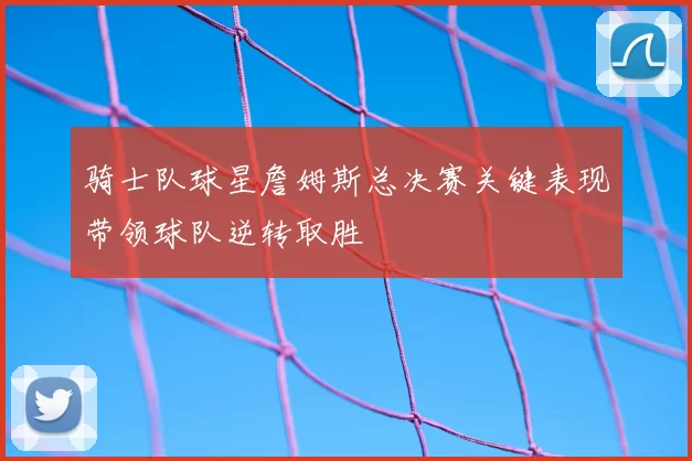 骑士队球星詹姆斯总决赛关键表现带领球队逆转取胜