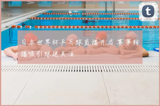 日本世界杯乒乓球直播开启 赛事转播吸引球迷关注