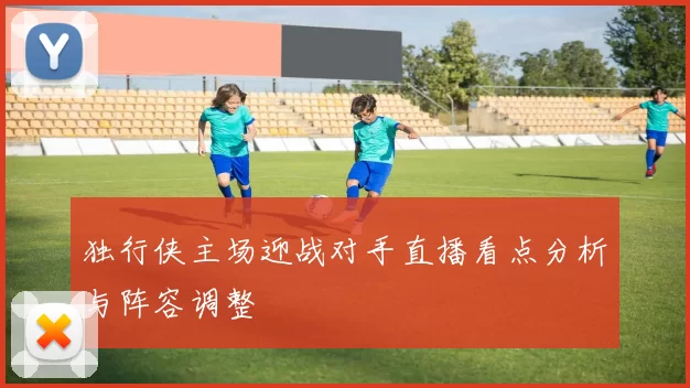 独行侠主场迎战对手直播看点分析与阵容调整