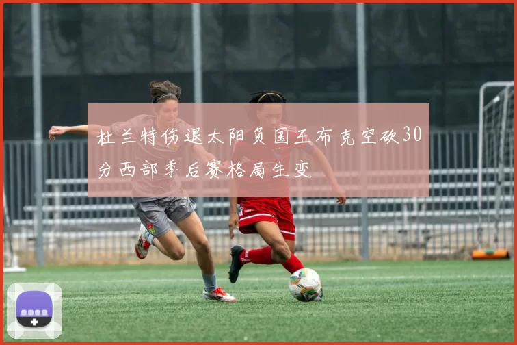 杜兰特伤退太阳负国王布克空砍30分西部季后赛格局生变
