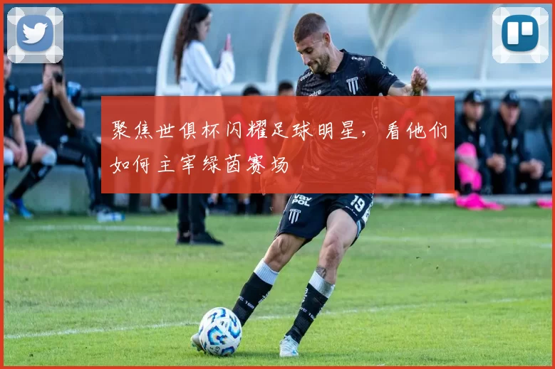 聚焦世俱杯闪耀足球明星，看他们如何主宰绿茵赛场