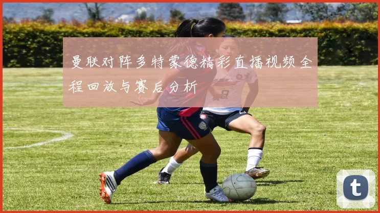 曼联对阵多特蒙德精彩直播视频全程回放与赛后分析