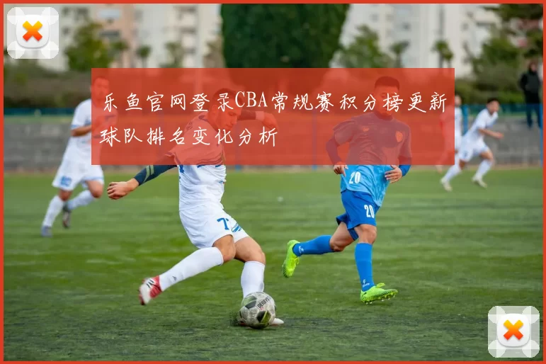 乐鱼官网登录CBA常规赛积分榜更新球队排名变化分析
