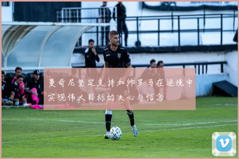 曼奇尼坚定支持加帅罗马在逆境中实现伟大目标的决心与信念