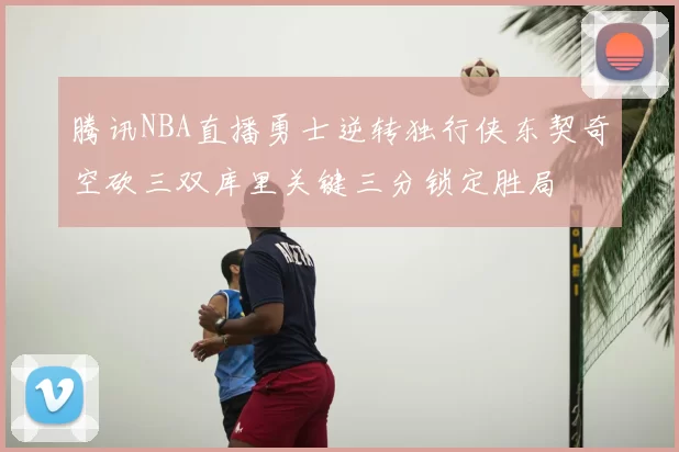 腾讯NBA直播勇士逆转独行侠东契奇空砍三双库里关键三分锁定胜局