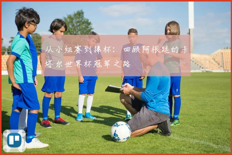从小组赛到捧杯:回顾阿根廷的卡塔尔世界杯冠军之路