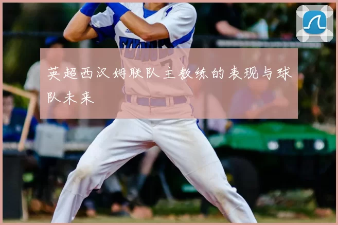 英超西汉姆联队主教练的表现与球队未来