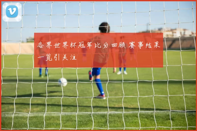 各界世界杯冠军比分回顾 赛事结果一览引关注