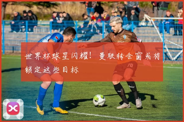 世界杯球星闪耀!曼联转会窗或将锁定这些目标
