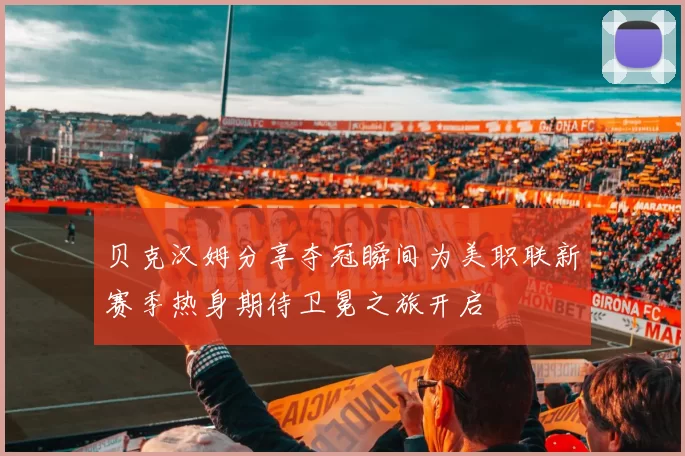 贝克汉姆分享夺冠瞬间为美职联新赛季热身期待卫冕之旅开启