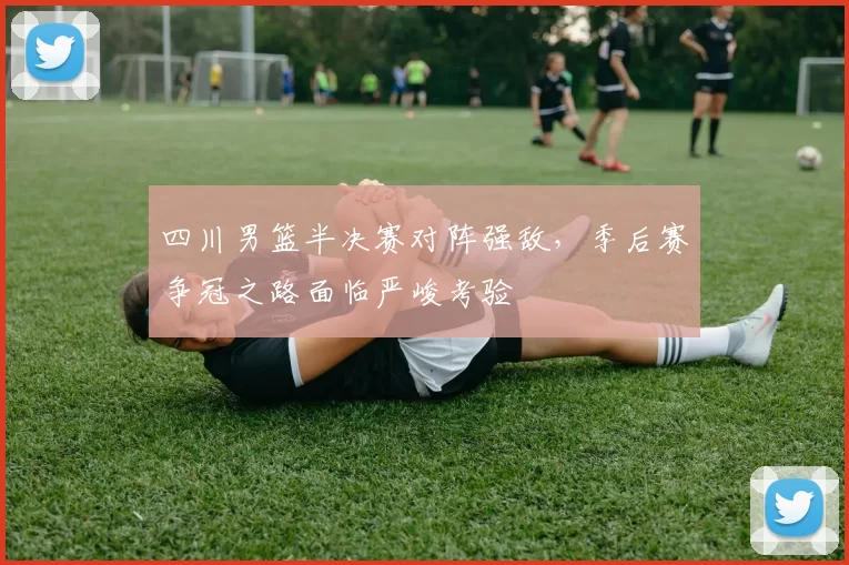 四川男篮半决赛对阵强敌,季后赛争冠之路面临严峻考验