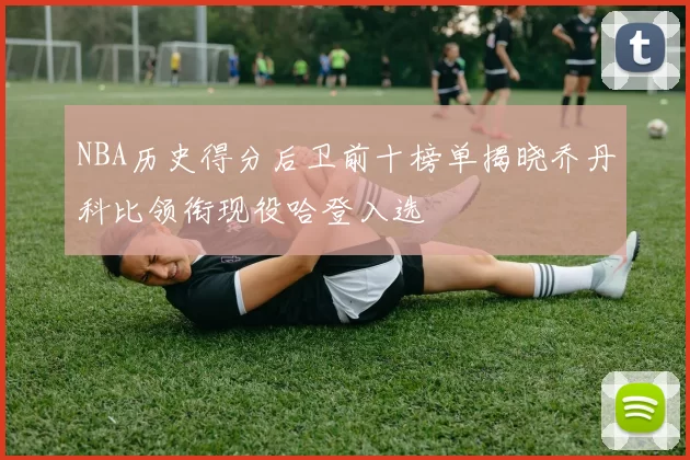 NBA历史得分后卫前十榜单揭晓乔丹科比领衔现役哈登入选