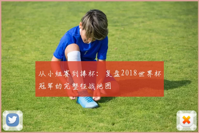 从小组赛到捧杯：复盘2018世界杯冠军的完整征战地图