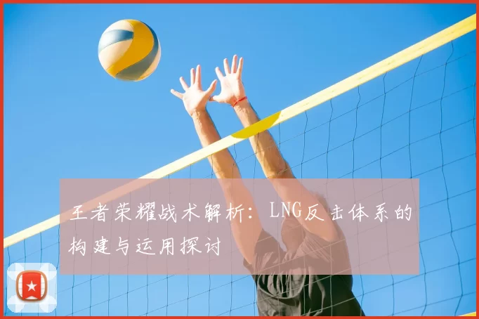 王者荣耀战术解析:LNG反击体系的构建与运用探讨