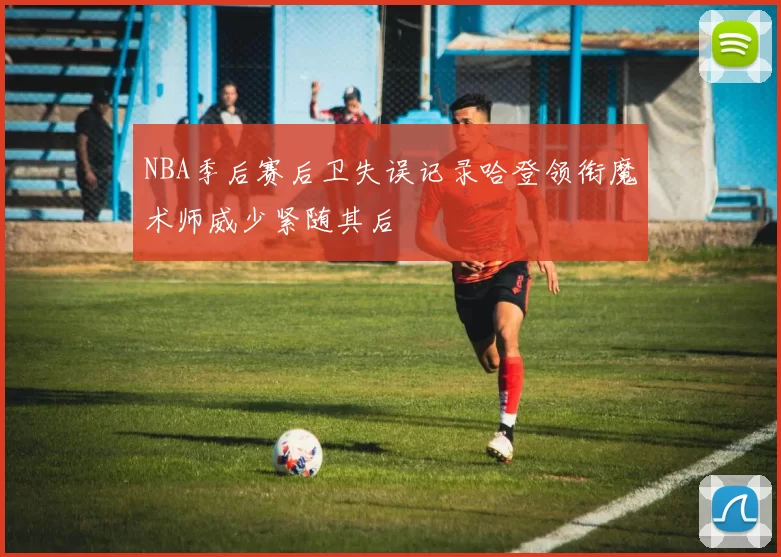 NBA季后赛后卫失误记录哈登领衔魔术师威少紧随其后
