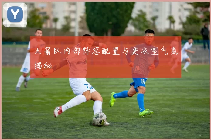火箭队内部阵容配置与更衣室气氛揭秘