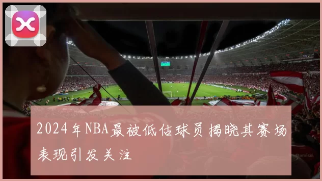 2024年NBA最被低估球员揭晓其赛场表现引发关注