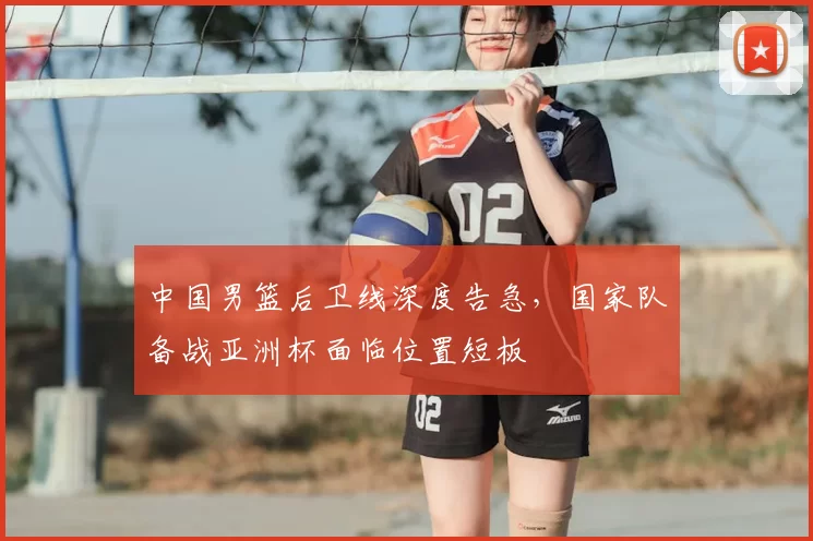 中国男篮后卫线深度告急，国家队备战亚洲杯面临位置短板
