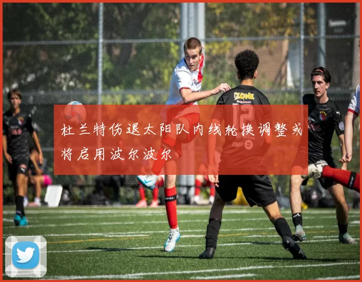 杜兰特伤退太阳队内线轮换调整或将启用波尔波尔
