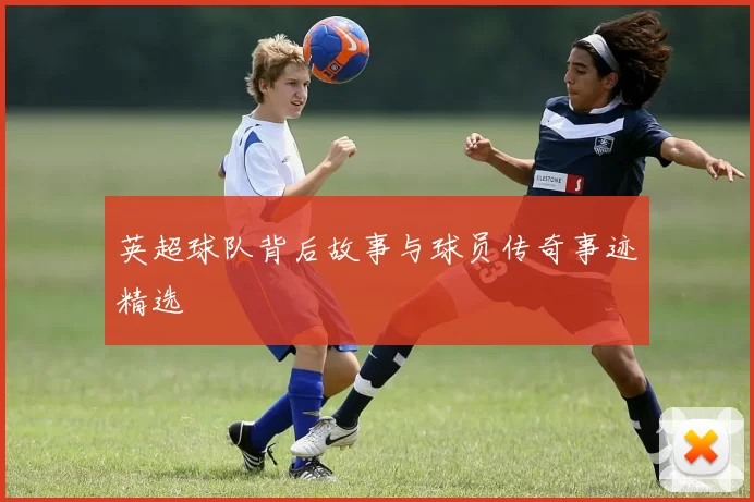 英超球队背后故事与球员传奇事迹精选
