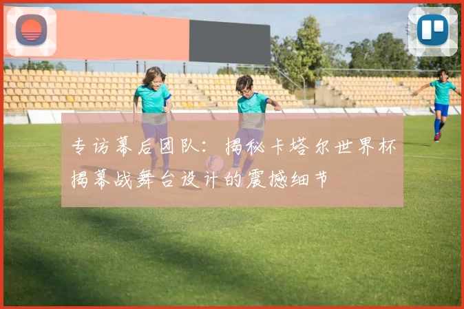 专访幕后团队：揭秘卡塔尔世界杯揭幕战舞台设计的震撼细节