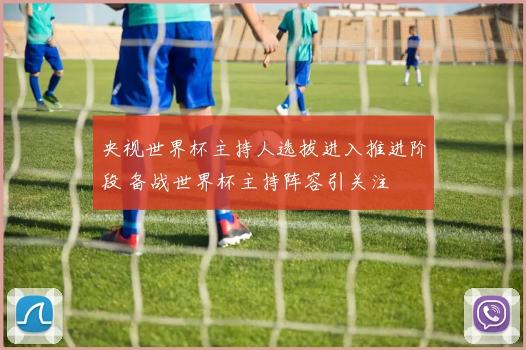 央视世界杯主持人选拔进入推进阶段 备战世界杯主持阵容引关注
