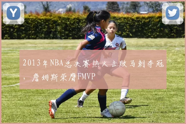 2013年NBA总决赛热火击败马刺夺冠，詹姆斯荣膺FMVP
