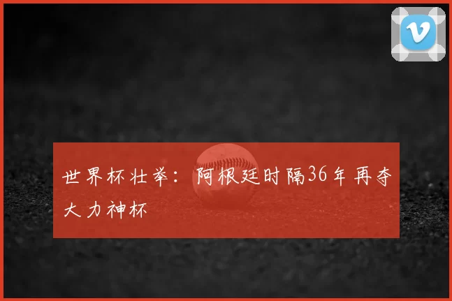 世界杯壮举:阿根廷时隔36年再夺大力神杯