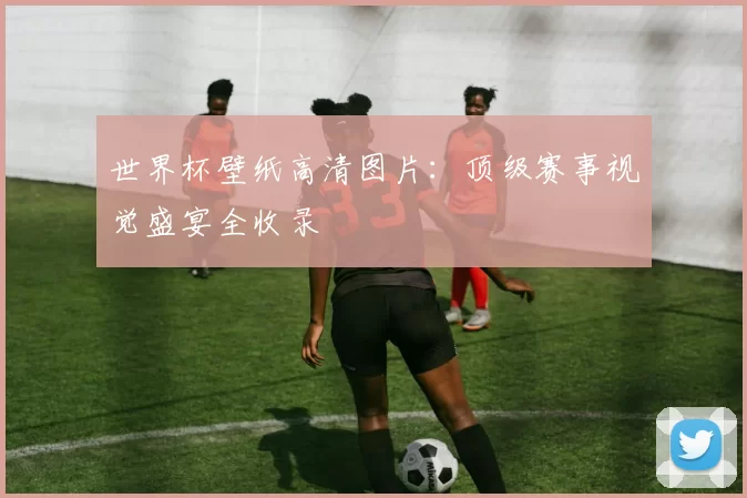 世界杯壁纸高清图片:顶级赛事视觉盛宴全收录