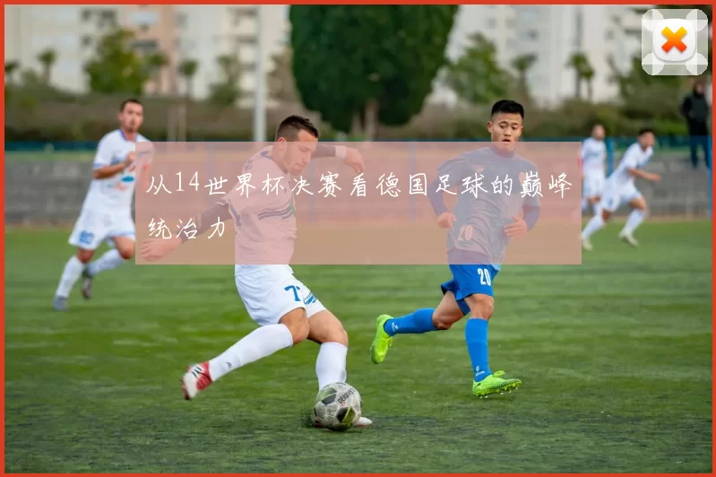 从14世界杯决赛看德国足球的巅峰统治力