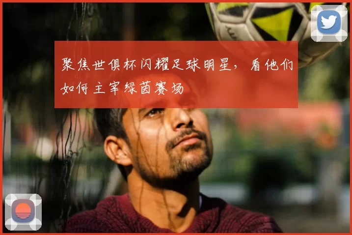 聚焦世俱杯闪耀足球明星，看他们如何主宰绿茵赛场