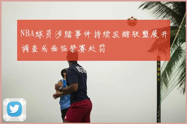 NBA球员涉赌事件持续发酵联盟展开调查或面临禁赛处罚