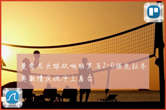 曼奇尼头球双响助罗马2-0领先拉齐奥激情庆祝冲上看台