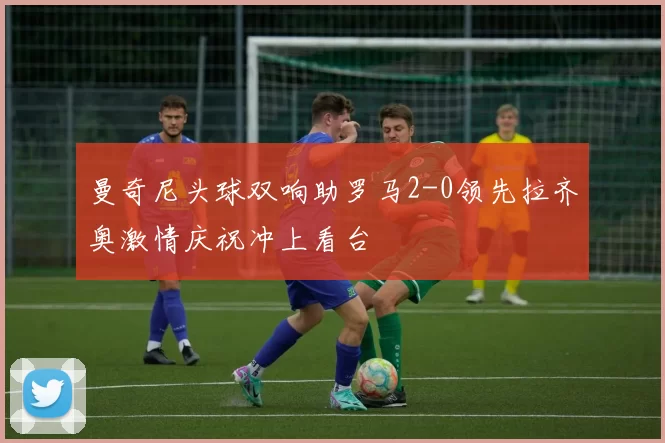 曼奇尼头球双响助罗马2-0领先拉齐奥激情庆祝冲上看台