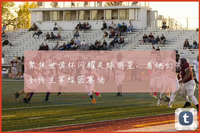 聚焦世俱杯闪耀足球明星，看他们如何主宰绿茵赛场