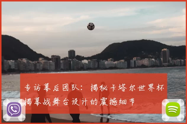 专访幕后团队:揭秘卡塔尔世界杯揭幕战舞台设计的震撼细节