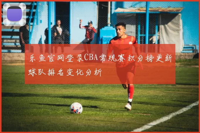 乐鱼官网登录CBA常规赛积分榜更新球队排名变化分析
