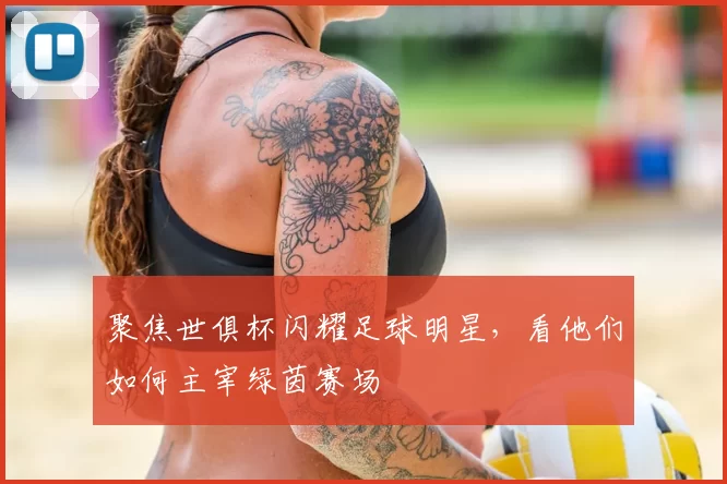 聚焦世俱杯闪耀足球明星，看他们如何主宰绿茵赛场
