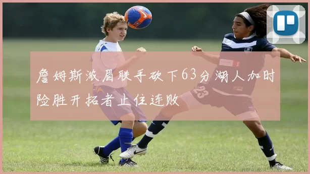 詹姆斯浓眉联手砍下63分湖人加时险胜开拓者止住连败