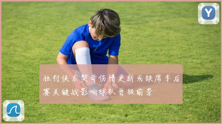 独行侠东契奇伤情更新或缺席季后赛关键战影响球队晋级前景