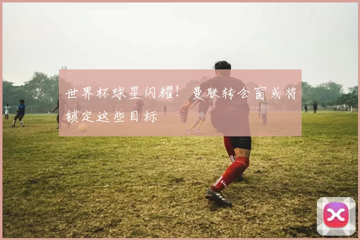 世界杯球星闪耀!曼联转会窗或将锁定这些目标