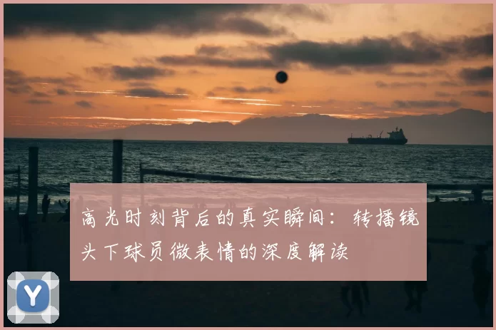 高光时刻背后的真实瞬间：转播镜头下球员微表情的深度解读