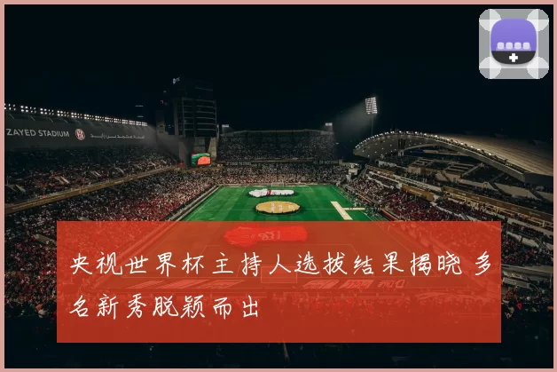 央视世界杯主持人选拔结果揭晓 多名新秀脱颖而出