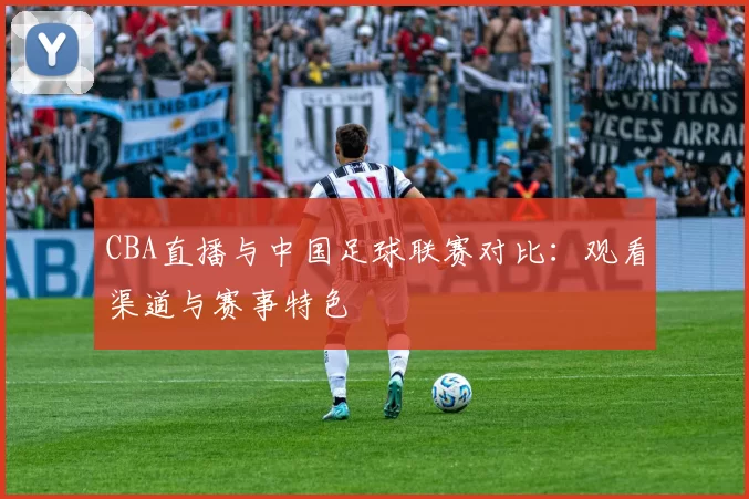 CBA直播与中国足球联赛对比：观看渠道与赛事特色