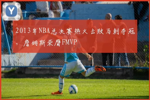 2013年NBA总决赛热火击败马刺夺冠，詹姆斯荣膺FMVP