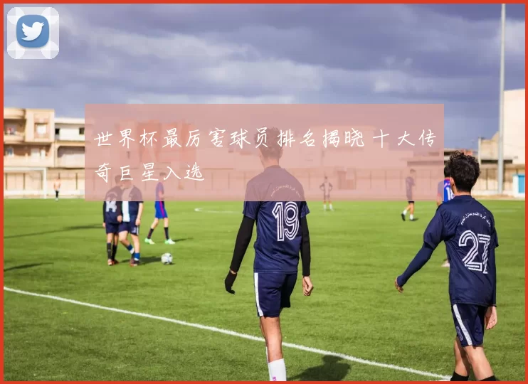 世界杯最厉害球员排名揭晓 十大传奇巨星入选