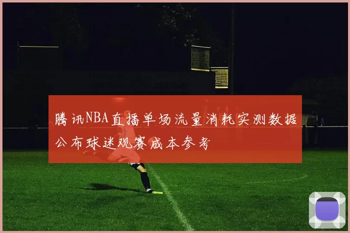 腾讯NBA直播单场流量消耗实测数据公布球迷观赛成本参考